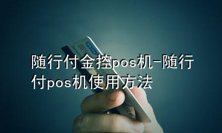 随行付金控pos机-随行付pos机使用方法