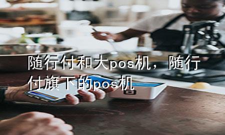 随行付和大pos机，随行付旗下的pos机