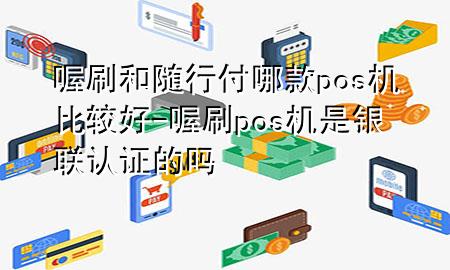 喔刷和随行付哪款pos机比较好-喔刷pos机是银联认证的吗