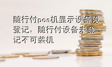 随行付pos机显示设备没登记，随行付设备未登记不可装机