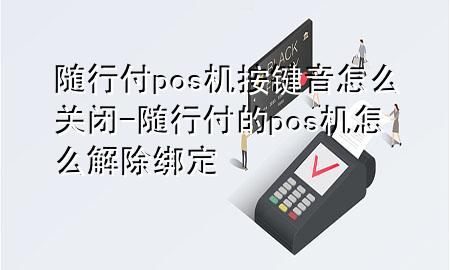 随行付pos机按键音怎么关闭-随行付的pos机怎么解除绑定