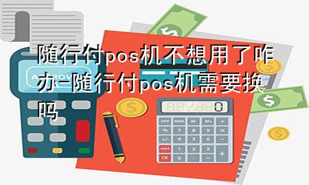 随行付pos机不想用了咋办-随行付pos机需要换吗