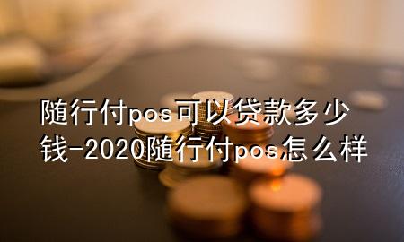 随行付pos可以贷款多少钱-2020随行付pos怎么样