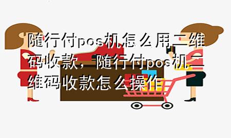 随行付pos机怎么用二维码收款，随行付pos机二维码收款怎么操作