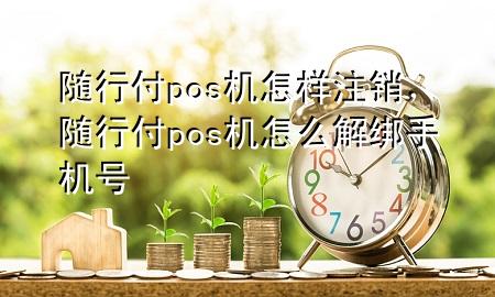 随行付pos机怎样注销，随行付pos机怎么解绑手机号