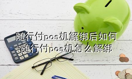 随行付pos机解绑后如何-随行付pos机怎么解绑