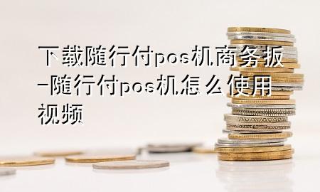 下载随行付pos机商务扳-随行付pos机怎么使用视频