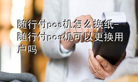 随行付pos机怎么换纸-随行付pos机可以更换用户吗